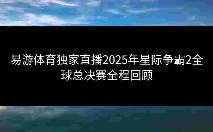 易游体育独家直播2025年星际争霸2全球总决赛全程回顾