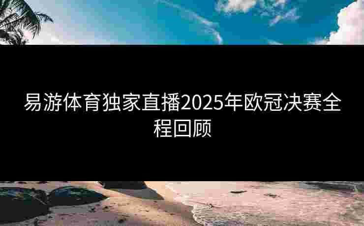 易游体育独家直播2025年欧冠决赛全程回顾