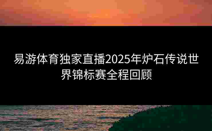 易游体育独家直播2025年炉石传说世界锦标赛全程回顾