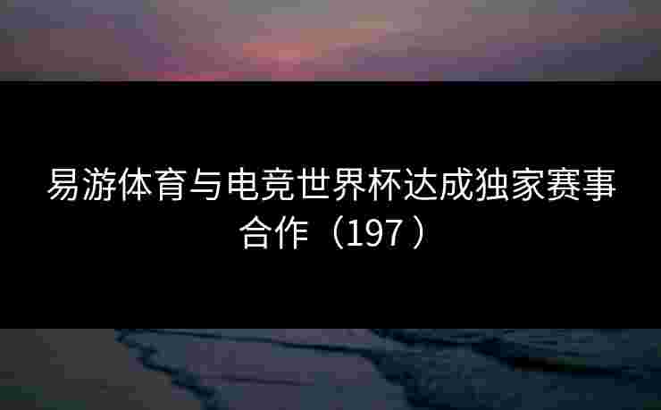 易游体育与电竞世界杯达成独家赛事合作（197 ）