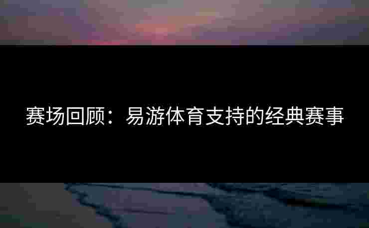 赛场回顾：易游体育支持的经典赛事