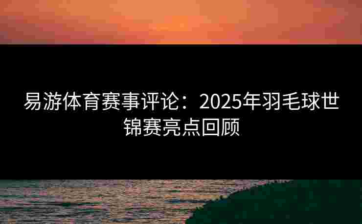 易游体育赛事评论：2025年羽毛球世锦赛亮点回顾