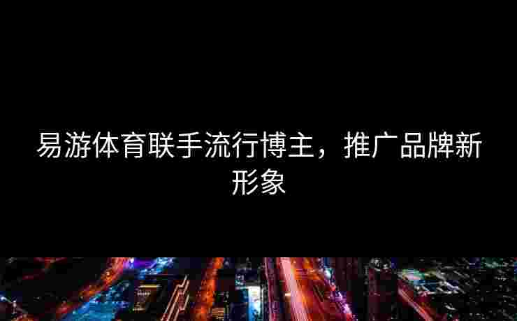 易游体育联手流行博主,推广品牌新形象 易游体育联手流行博主,推广品牌新形象