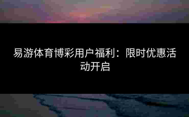 易游体育博彩用户福利：限时优惠活动开启