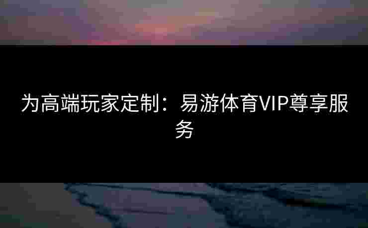 为高端玩家定制：易游体育VIP尊享服务