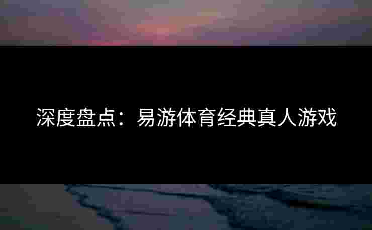 深度盘点：易游体育经典真人游戏