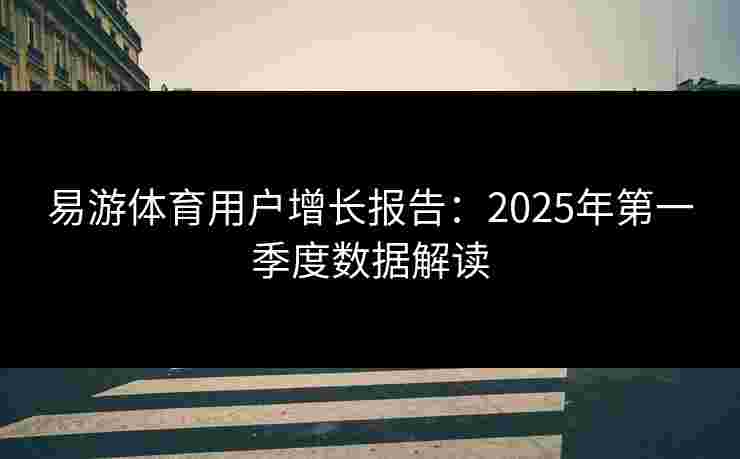 易游体育用户增长报告：2025年第一季度数据解读