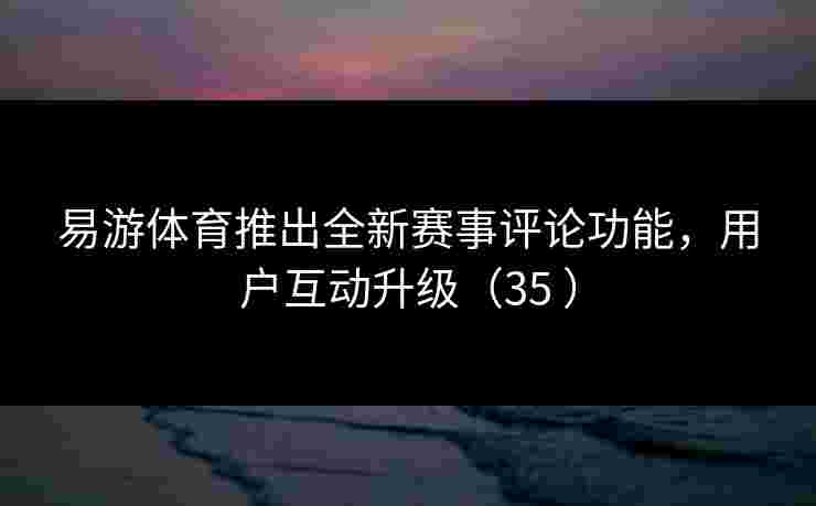 易游体育推出全新赛事评论功能，用户互动升级（35 ）