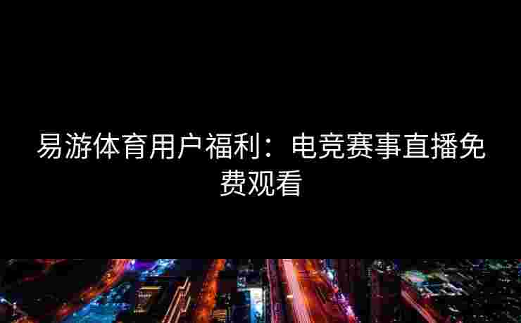 易游体育用户福利:电竞赛事直播免费观看 易游体育用户福利:电竞赛事直播免费观看