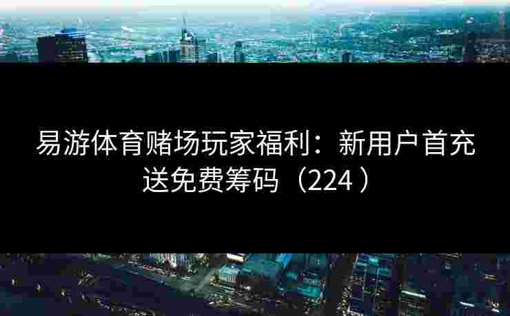 易游体育赌场玩家福利：新用户首充送免费筹码（224 ）