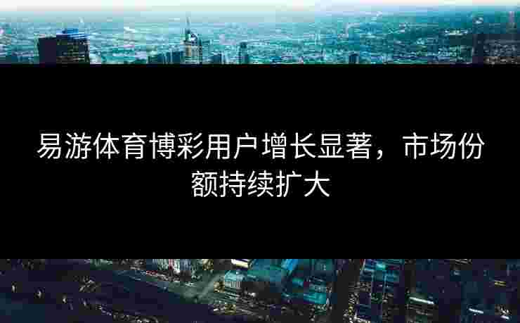 易游体育博彩用户增长显著，市场份额持续扩大