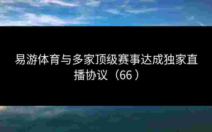 易游体育与多家顶级赛事达成独家直播协议（66 ）
