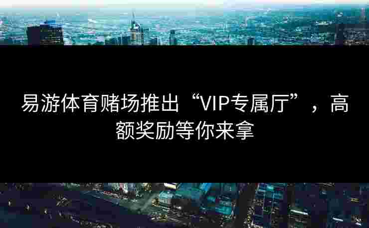 易游体育赌场推出“VIP专属厅”，高额奖励等你来拿