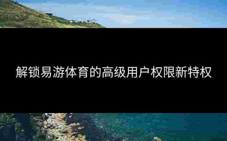 解锁易游体育的高级用户权限新特权 解锁易游体育的高级用户权限新特权