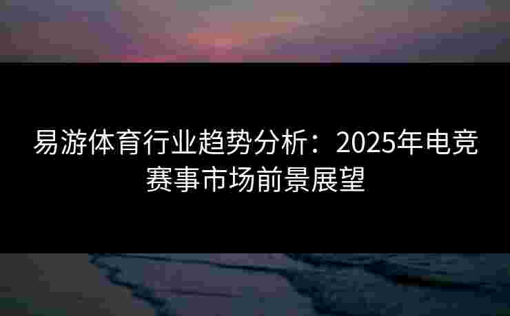 易游体育行业趋势分析：2025年电竞赛事市场前景展望