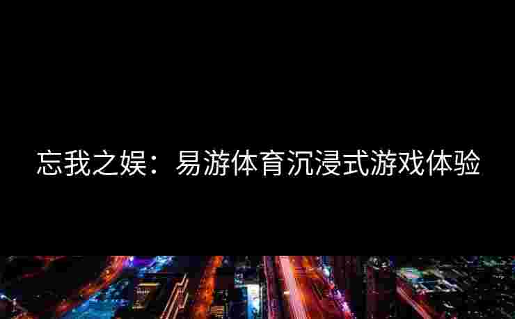 忘我之娱：易游体育沉浸式游戏体验