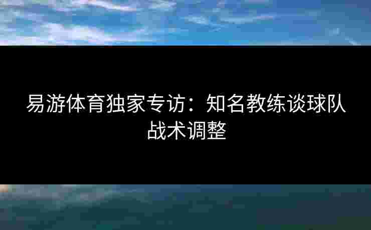 易游体育独家专访：知名教练谈球队战术调整
