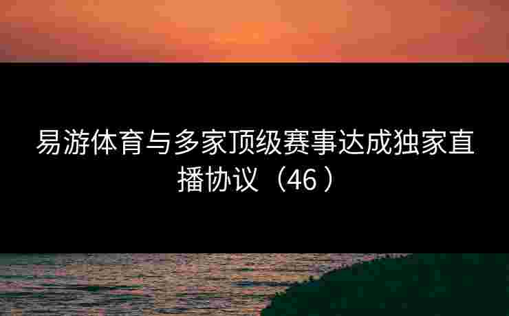 易游体育与多家顶级赛事达成独家直播协议（46 ）