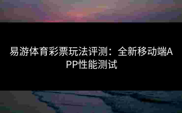 易游体育彩票玩法评测：全新移动端APP性能测试