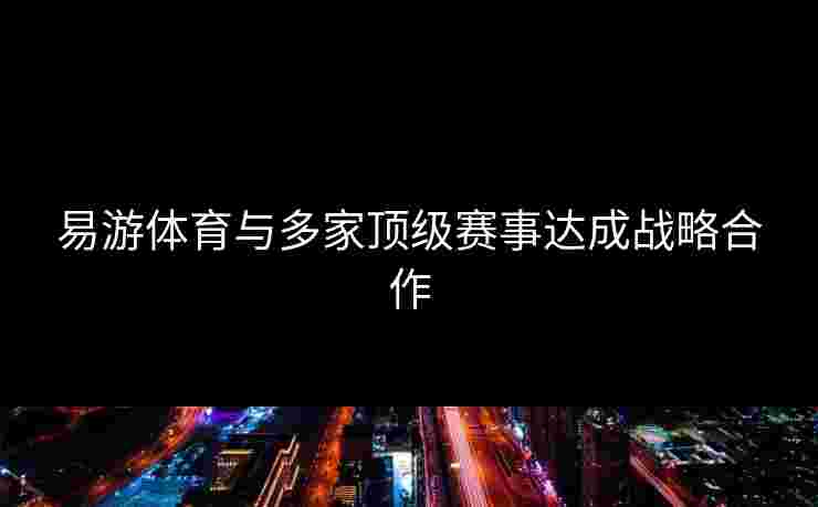 易游体育与多家顶级赛事达成战略合作