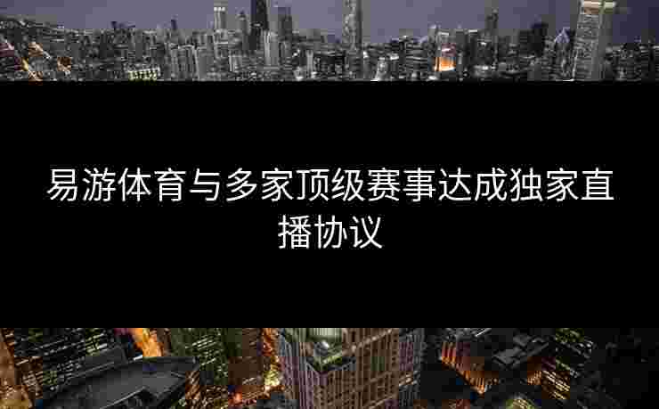 易游体育与多家顶级赛事达成独家直播协议